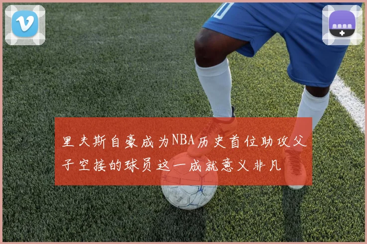 里夫斯自豪成为NBA历史首位助攻父子空接的球员这一成就意义非凡