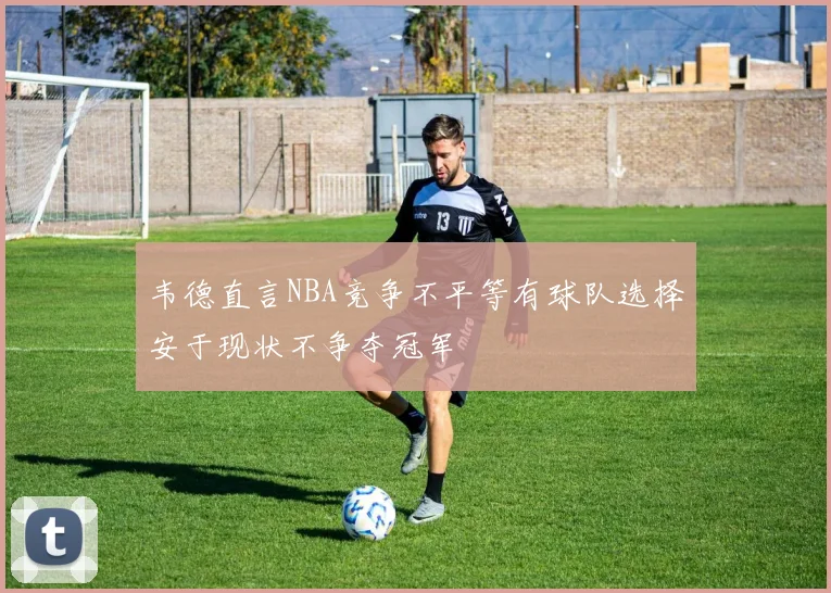 韦德直言NBA竞争不平等有球队选择安于现状不争夺冠军