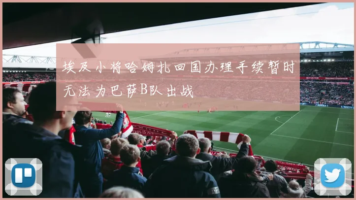 埃及小将哈姆扎回国办理手续暂时无法为巴萨B队出战