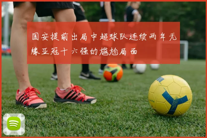 国安提前出局中超球队连续两年无缘亚冠十六强的尴尬局面
