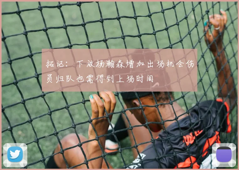 拓记：下放杨瀚森增加出场机会伤员归队也需得到上场时间