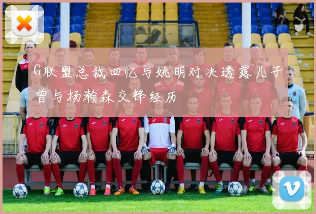 G联盟总裁回忆与姚明对决透露儿子曾与杨瀚森交锋经历