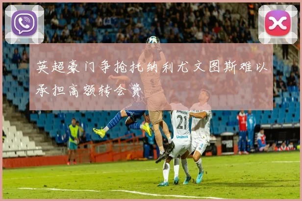 英超豪门争抢托纳利尤文图斯难以承担高额转会费