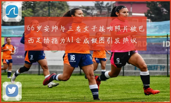 66岁安帅与三名女子接吻照片被巴西足协指为AI合成假图引发热议