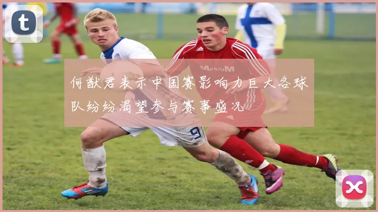何猷君表示中国赛影响力巨大各球队纷纷渴望参与赛事盛况