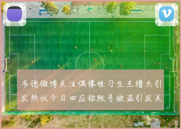 韦德微博关注偶像练习生王橹杰引发热议今日回应称账号被盗引发关注