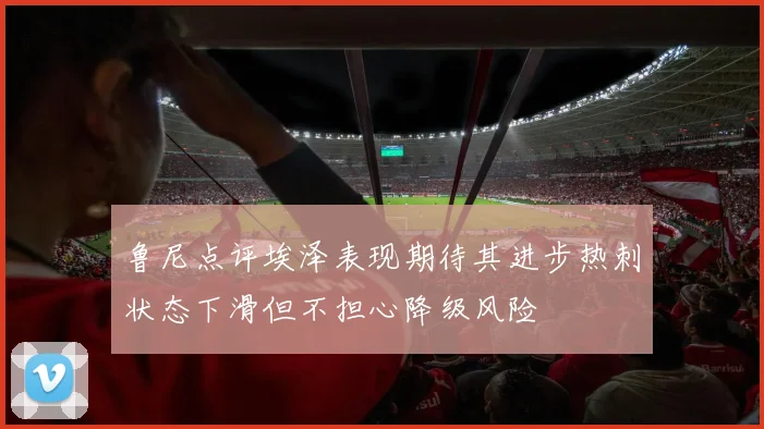 鲁尼点评埃泽表现期待其进步热刺状态下滑但不担心降级风险