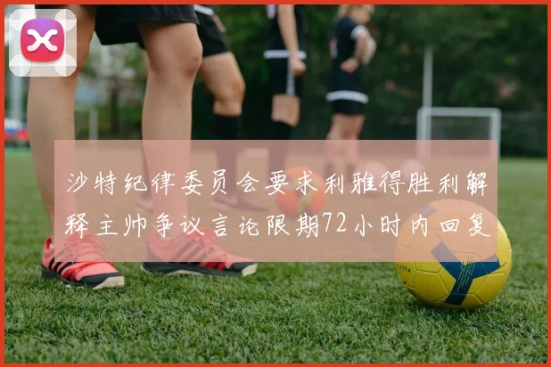 沙特纪律委员会要求利雅得胜利解释主帅争议言论限期72小时内回复